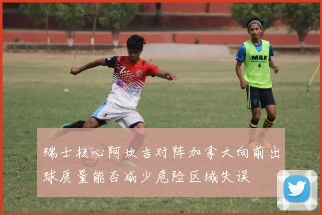 瑞士核心阿坎吉对阵加拿大向前出球质量能否减少危险区域失误